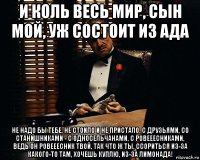 и коль весь мир, сын мой, уж состоит из ада не надо бы тебе, не стоило и не пристало, с друзьями, со станишниками - с односельчанами, с ровееесниками, ведь он ровееесник твой, так что ж ты, ссориться из-за какого-то там, хочешь куплю, из-за лимонада!