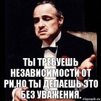 Ты требуешь независимости от РИ,но ты делаешь это без уважения.