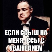 Если ссыш на меня- ссы с уважением