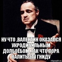 ну что ,валентин оказался укродибильным долбоёбом ,так что пора валить эту гниду