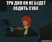 три дня он не будет ходить сука 