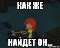 как же найдёт он...