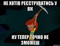 не хотів реєструватись у вк ну тепер точно не зможеш