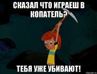 сказал что играеш в копатель? тебя уже убивают!