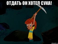 отдать он хотел сука! 