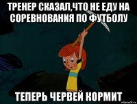 тренер сказал,что не еду на соревнования по футболу теперь червей кормит