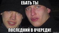 ебать ты последний в очереди!