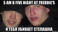 5 am в five night at freddie's и тебя убивает степашка