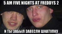 5 am five nights at freddys 2 и ты забыл завесли шкатулку