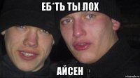 еб*ть ты лох айсен