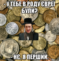 - у тебе в роду євреї були? - нє. я перший.