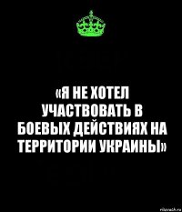 «Я не хотел участвовать в боевых действиях на территории Украины»