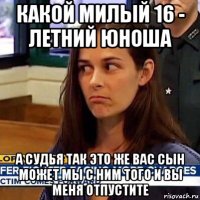 какой милый 16 - летний юноша а судья так это же вас сын может мы с ним того и вы меня отпустите