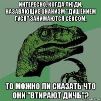 интересно, когда люди, назавающие онанизм "душением гуся" занимаются сексом, то можно ли сказать что они "втирают дичь"?