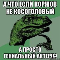 а что если коржов не косоголовый а просто гениальный актер!!?