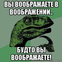 вы воображаете в воображении.. будто вы воображаете!