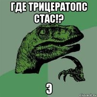 где трицератопс стас!? э