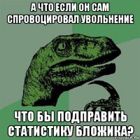 а что если он сам спровоцировал увольнение что бы подправить статистику бложика?