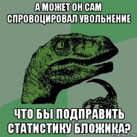 а может он сам спровоцировал увольнение что бы подправить статистику бложика?