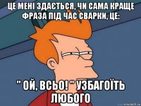 це мені здається, чи сама краще фраза під час сварки, це: '' ой, всьо! '' узбагоїть любого