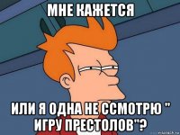 мне кажется или я одна не ссмотрю " игру престолов"?