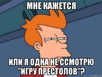 мне кажется или я одна не ссмотрю "игру престолов"?