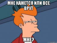 мне кажется или все врут мне?