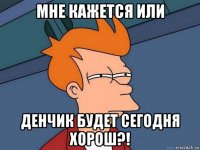 мне кажется или денчик будет сегодня хорош?!