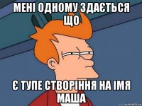 мені одному здається що є тупе створіння на імя маша