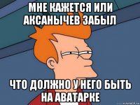 мне кажется или аксанычев забыл что должно у него быть на аватарке