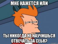 мне кажется или ты никогда не научишься отвечать за себя?