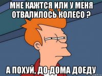 мне кажтся или у меня отвалилось колесо ? а похуй, до дома доеду