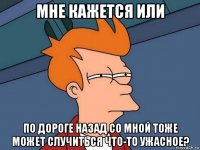 мне кажется или по дороге назад со мной тоже может случиться что-то ужасное?