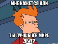 мне кажется или ты лучшый в мире друг?