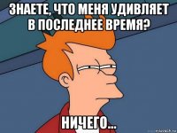 знаете, что меня удивляет в последнее время? ничего...