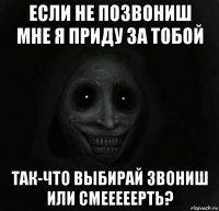 если не позвониш мне я приду за тобой так-что выбирай звониш или смееееерть?