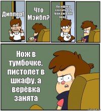 Диппер! Что Мэйбл? Пасифика сказала что твой дневник бред!  Нож в тумбочке, пистолет в шкафу, а верёвка занята