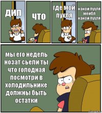 дип что где мой пухля какой пухля мейбл какой пухля мы его недель нозат сьели ты что голодная посмотри в холодильнике должны быть остатки