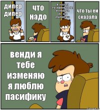 дипер
дипер что
надо я сказала пасифике что ты её любишь
ну... она улыбнулась что ты ей сказала венди я тебе изменяю я люблю пасифику