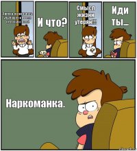 Диппер, я нажралась улыбашек и ничего не почувствола! И что? Смысл жизни утерян!!! Иди ты... Наркоманка.