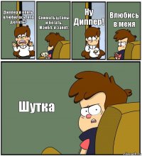 Диппер я опять влюбилась, что делать? Снимать штаны и бегать, Мэйбл, я занят. Ну Диппер! Влюбись в меня Шутка