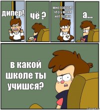 дипер! чё ? мне говорят что у меня нет брата а... в какой школе ты учишся?