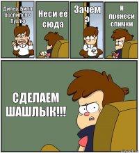 Дипер, Билл вселился в Пухлю Неси её сюда Зачем ? И пренеси спички СДЕЛАЕМ ШАШЛЫК!!!