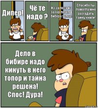 Дипер! Чё те надо ? Из за леса из за гор летел в бибера топор! Спасибо ты помогла мне разгадать тайну книги! Дело в бибире надо кинуть в него топор и тайна решена! Спос! Дура!