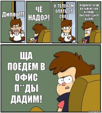 Дипер!!! ЧЁ НАДО?! К-ТЕЛЕКОМ ОПЯТЬ ЗА СВОЁ ПОШЛИ В ГАРАЖ ВОЗЬМЁМ ТАНК, КАТЮШУ, ПИСТОЛЕТ ДИГЛ, БАЗУКУ. ЩА ПОЕДЕМ В ОФИС П**ДЫ ДАДИМ!