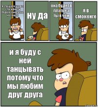 я слышала что вы с пасификой будете танцывать на танцах ну да она будет в платье а ты в чём я в смокенге и я буду с ней танцывать потому что мы любим друг друга