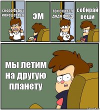 скоро будет конец света эм так сказал дядя форд собирай веши мы летим на другую планету