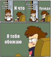 Диппер. Я сказала Пасифике что ты её любиш И что И она сказала что то же тебя любит Правда Я тебя обожаю