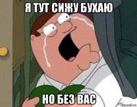 я тут сижу бухаю но без вас