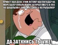 привет! как дела этим летом? как погода? на море был? купался или загорал уже? а в лес на шашлыки с пивом ездил? а на рыбалку? да заткнись ты уже!